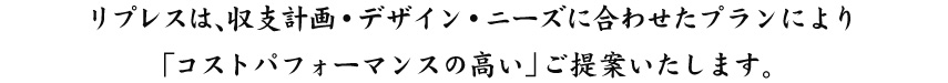 リプレスは、収支計画・デザイン・ニーズに合わせた戸建てプランにより「コストパフォーマンスの高い」ご提案いたします。